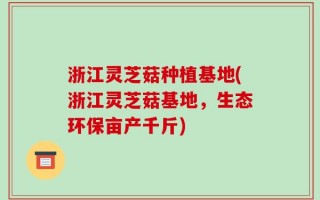 浙江灵芝菇种植基地(浙江灵芝菇基地，生态环保亩产千斤)