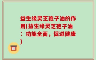 益生缘灵芝孢子油的作用(益生缘灵芝孢子油：功能全面，促进健康)