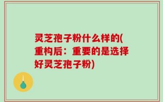 灵芝孢子粉什么样的(重构后：重要的是选择好灵芝孢子粉)