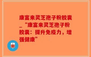 康富来灵芝孢子粉胶囊_“康富来灵芝孢子粉胶囊：提升免疫力，增强健康”
