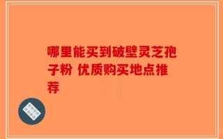 哪里能买到破壁灵芝孢子粉 优质购买地点推荐