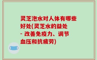 灵芝泡水对人体有哪些好处(灵芝水的益处 - 改善免疫力、调节血压和抗疲劳)