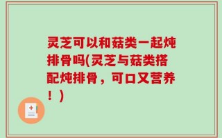灵芝可以和菇类一起炖排骨吗(灵芝与菇类搭配炖排骨，可口又营养！)