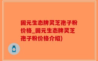 固元生态牌灵芝孢子粉价格_固元生态牌灵芝孢子粉价格介绍)