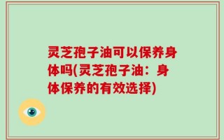灵芝孢子油可以保养身体吗(灵芝孢子油：身体保养的有效选择)