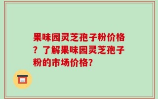 果味园灵芝孢子粉价格？了解果味园灵芝孢子粉的市场价格？