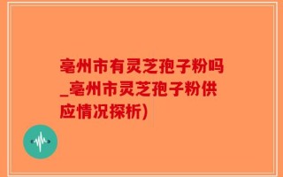 亳州市有灵芝孢子粉吗_亳州市灵芝孢子粉供应情况探析)