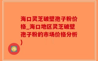 海口灵芝破壁孢子粉价格_海口地区灵芝破壁孢子粉的市场价格分析)