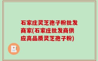 石家庄灵芝孢子粉批发商家(石家庄批发商供应高品质灵芝孢子粉)