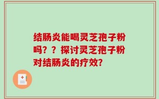 结肠炎能喝灵芝孢子粉吗？？探讨灵芝孢子粉对结肠炎的疗效？