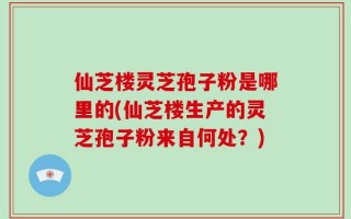 仙芝楼灵芝孢子粉是哪里的(仙芝楼生产的灵芝孢子粉来自何处？)