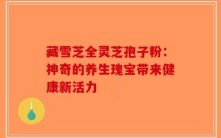 藏雪芝全灵芝孢子粉：神奇的养生瑰宝带来健康新活力