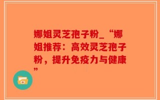 娜姐灵芝孢子粉_“娜姐推荐：高效灵芝孢子粉，提升免疫力与健康”