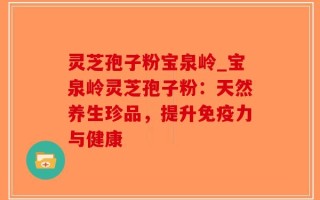 灵芝孢子粉宝泉岭_宝泉岭灵芝孢子粉：天然养生珍品，提升免疫力与健康