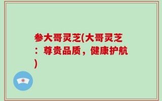 参大哥灵芝(大哥灵芝：尊贵品质，健康护航)