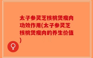 太子参灵芝核桃煲瘦肉功效作用(太子参灵芝核桃煲瘦肉的养生价值)