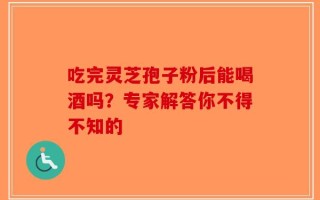 吃完灵芝孢子粉后能喝酒吗？专家解答你不得不知的
