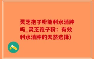 灵芝孢子粉能利水消肿吗_灵芝孢子粉：有效利水消肿的天然选择)