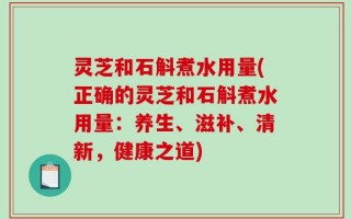 灵芝和石斛煮水用量(正确的灵芝和石斛煮水用量：养生、滋补、清新，健康之道)