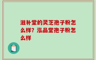 滋补堂的灵芝孢子粉怎么样？泓品堂孢子粉怎么样