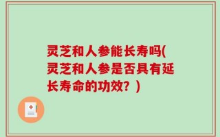 灵芝和人参能长寿吗(灵芝和人参是否具有延长寿命的功效？)