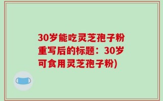 30岁能吃灵芝孢子粉重写后的标题：30岁可食用灵芝孢子粉)