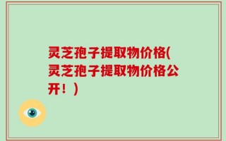 灵芝孢子提取物价格(灵芝孢子提取物价格公开！)