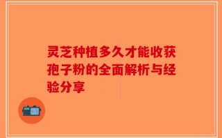 灵芝种植多久才能收获孢子粉的全面解析与经验分享