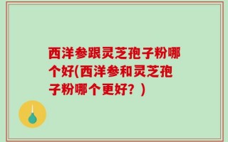 西洋参跟灵芝孢子粉哪个好(西洋参和灵芝孢子粉哪个更好？)