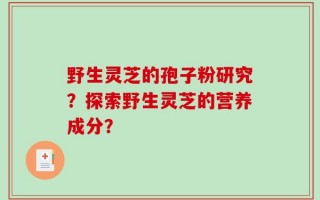 野生灵芝的孢子粉研究？探索野生灵芝的营养成分？