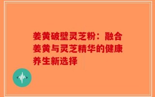 姜黄破壁灵芝粉：融合姜黄与灵芝精华的健康养生新选择