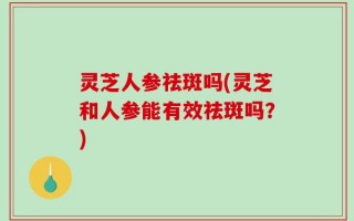 灵芝人参祛斑吗(灵芝和人参能有效祛斑吗？)
