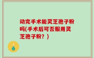 动完手术能灵芝孢子粉吗(手术后可否服用灵芝孢子粉？)