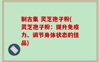 制古集 灵芝孢子粉(灵芝孢子粉：提升免疫力、调节身体状态的佳品)
