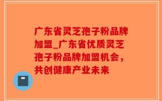 广东省灵芝孢子粉品牌加盟_广东省优质灵芝孢子粉品牌加盟机会，共创健康产业未来
