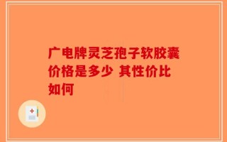 广电牌灵芝孢子软胶囊价格是多少 其性价比如何