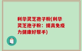 利华灵芝孢子粉(利华灵芝孢子粉：提高免疫力健康好帮手)