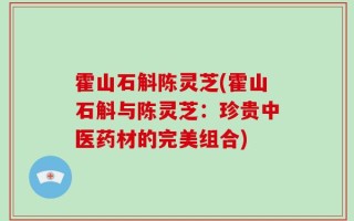 霍山石斛陈灵芝(霍山石斛与陈灵芝：珍贵中医药材的完美组合)