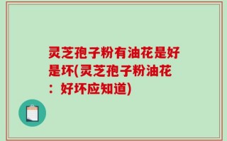 灵芝孢子粉有油花是好是坏(灵芝孢子粉油花：好坏应知道)