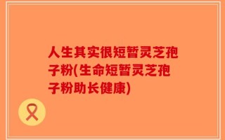 人生其实很短暂灵芝孢子粉(生命短暂灵芝孢子粉助长健康)