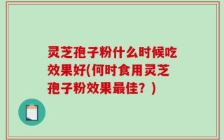灵芝孢子粉什么时候吃效果好(何时食用灵芝孢子粉效果最佳？)