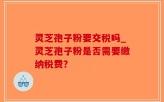 灵芝孢子粉要交税吗_灵芝孢子粉是否需要缴纳税费？