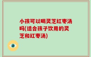 小孩可以喝灵芝红枣汤吗(适合孩子饮用的灵芝和红枣汤)