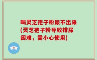 喝灵芝孢子粉尿不出来(灵芝孢子粉导致排尿困难，需小心使用)