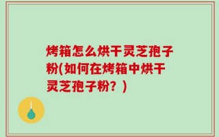 烤箱怎么烘干灵芝孢子粉(如何在烤箱中烘干灵芝孢子粉？)