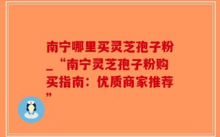南宁哪里买灵芝孢子粉_“南宁灵芝孢子粉购买指南：优质商家推荐”