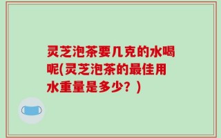 灵芝泡茶要几克的水喝呢(灵芝泡茶的最佳用水重量是多少？)