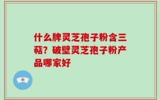 什么牌灵芝孢子粉含三萜？破壁灵芝孢子粉产品哪家好