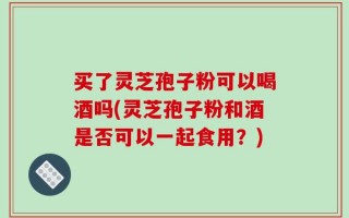 买了灵芝孢子粉可以喝酒吗(灵芝孢子粉和酒是否可以一起食用？)