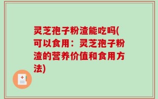 灵芝孢子粉渣能吃吗(可以食用：灵芝孢子粉渣的营养价值和食用方法)